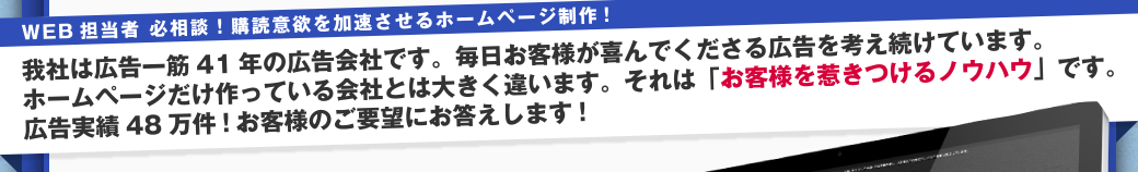 WEB担当者必相談!購買意欲を加速させるホームページ制作! 我社は広告一筋41年の広告会社です。毎日お客様が喜んでくださる広告を考え続けています。ホームページだけ作っている会社とは大きく違います。それは「お客さまを惹きつけるノウハウ」です。広告実績48万件!お客様のご要望にお答えします!